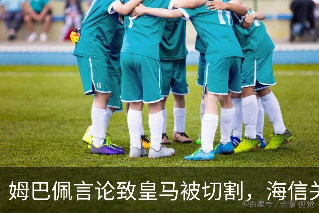 姆巴佩言论致皇马被切割，海信关防护背后的信任危机
