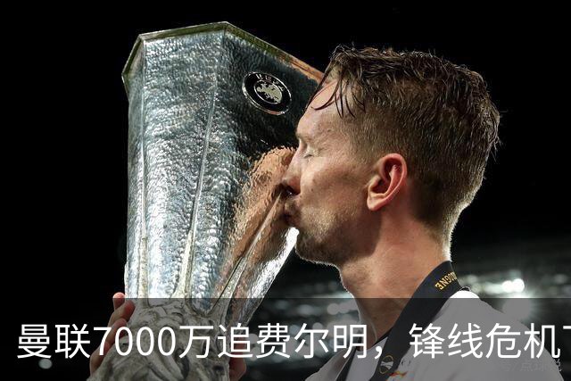 曼联7000万追费尔明，锋线危机下的冬窗引援博弈