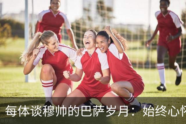 每体谈穆帅的巴萨岁月：始终心怀善意，激烈对决没抹去美好过往