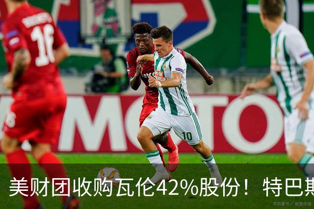 美财团收购瓦伦42%股份！特巴斯：买方是全球顶级投资者利好西甲