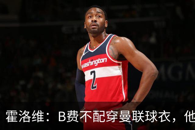 霍洛维：B费不配穿曼联球衣，他只会摊手把责任都推给别人